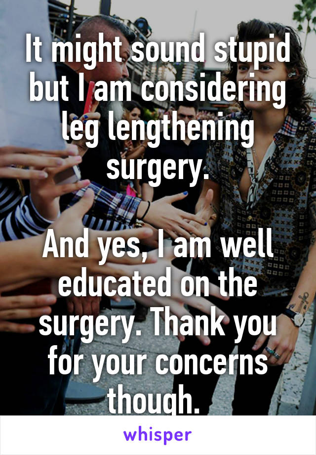 It might sound stupid but I am considering leg lengthening surgery.

And yes, I am well educated on the surgery. Thank you for your concerns though. 