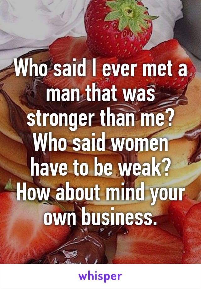 Who said I ever met a man that was stronger than me? Who said women have to be weak? How about mind your own business.