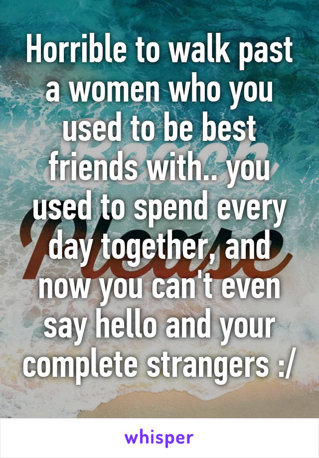 Horrible to walk past a women who you used to be best friends with.. you used to spend every day together, and now you can't even say hello and your complete strangers :/ 