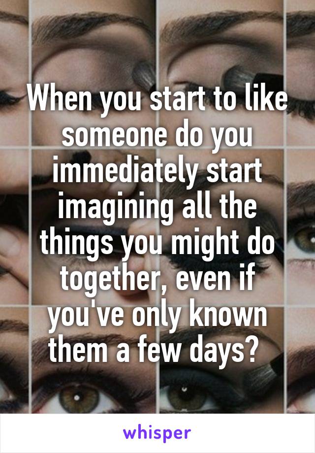 When you start to like someone do you immediately start imagining all the things you might do together, even if you've only known them a few days? 