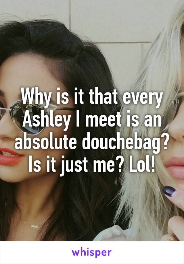 Why is it that every Ashley I meet is an absolute douchebag? Is it just me? Lol!