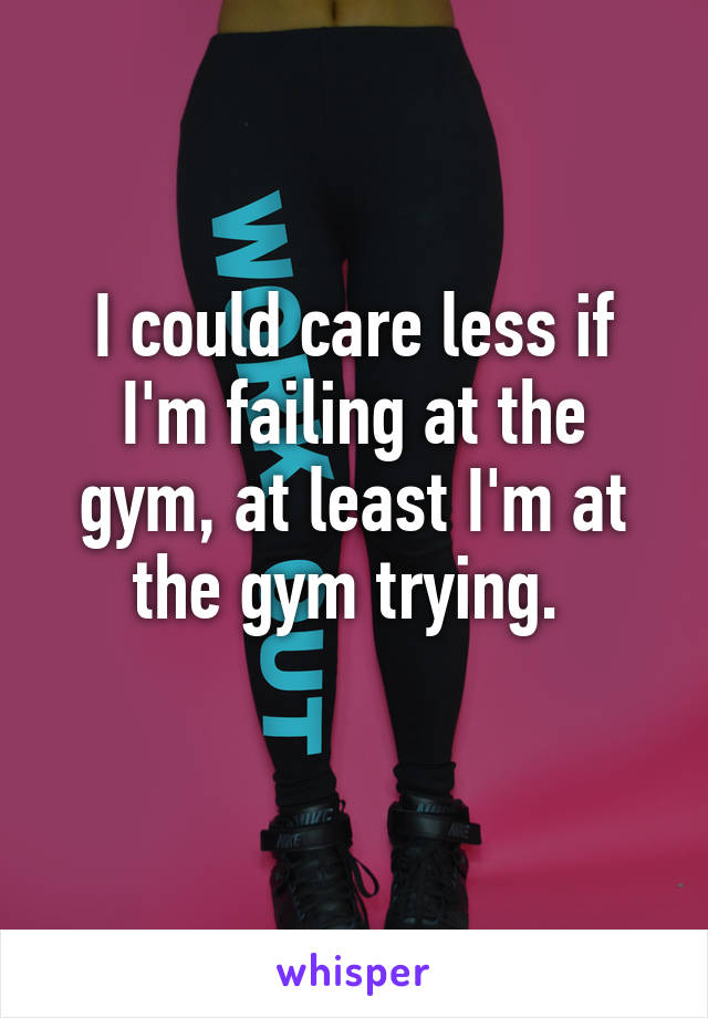 I could care less if I'm failing at the gym, at least I'm at the gym trying. 
