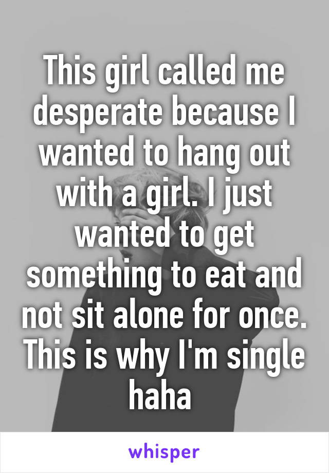 This girl called me desperate because I wanted to hang out with a girl. I just wanted to get something to eat and not sit alone for once. This is why I'm single haha 