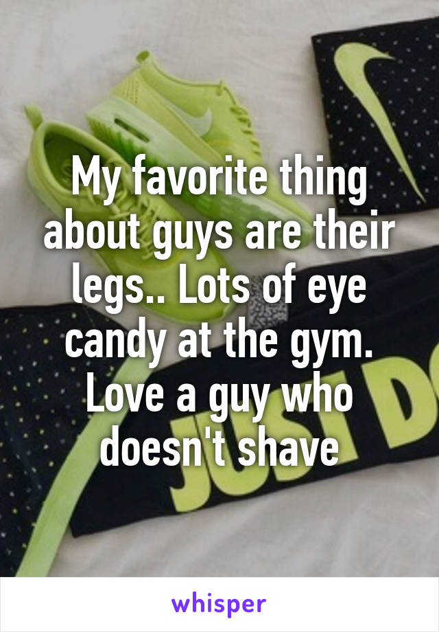 My favorite thing about guys are their legs.. Lots of eye candy at the gym. Love a guy who doesn't shave