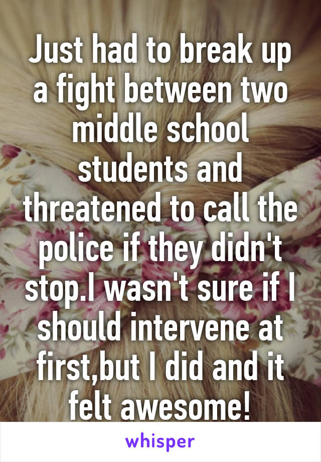 Just had to break up a fight between two middle school students and threatened to call the police if they didn't stop.I wasn't sure if I should intervene at first,but I did and it felt awesome!