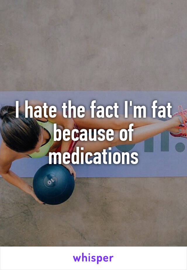 I hate the fact I'm fat because of medications