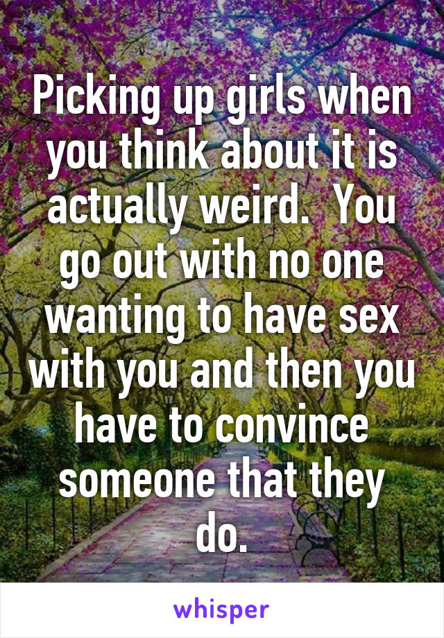 Picking up girls when you think about it is actually weird.  You go out with no one wanting to have sex with you and then you have to convince someone that they do.