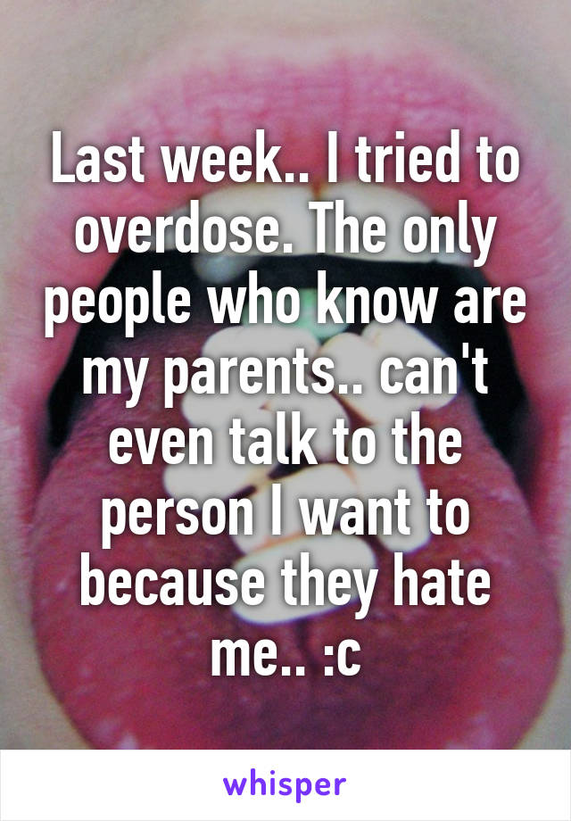 Last week.. I tried to overdose. The only people who know are my parents.. can't even talk to the person I want to because they hate me.. :c