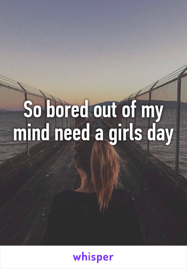 So bored out of my mind need a girls day 