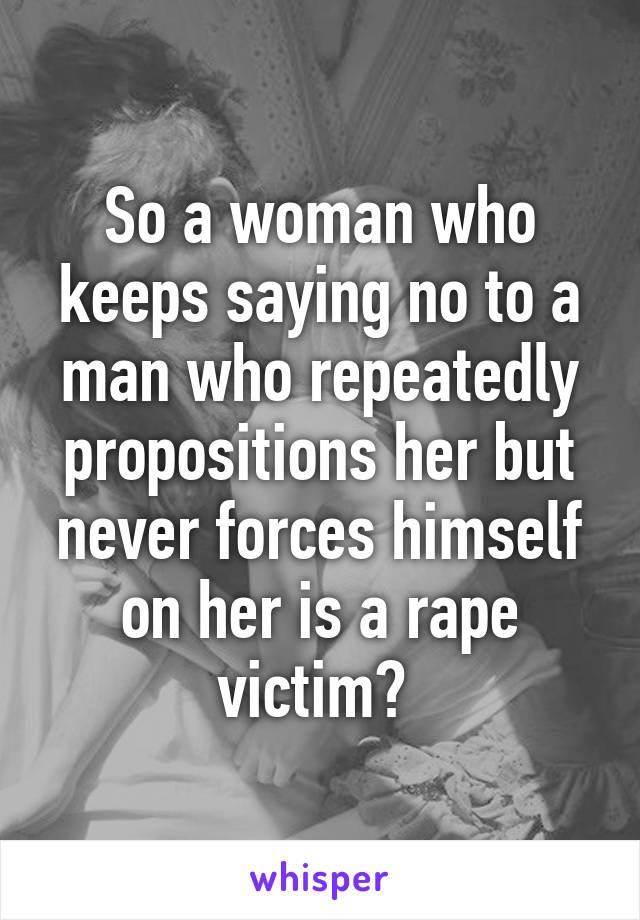 So a woman who keeps saying no to a man who repeatedly propositions her but never forces himself on her is a rape victim? 