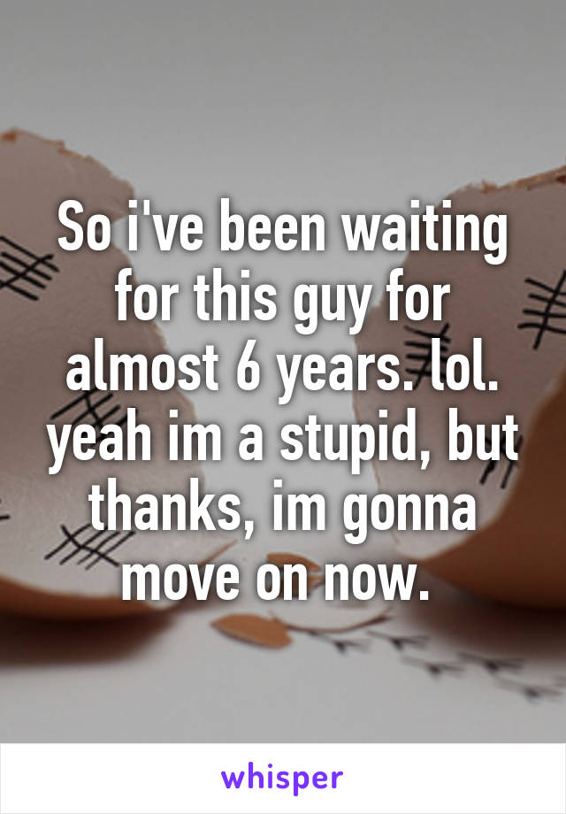 So i've been waiting for this guy for almost 6 years. lol. yeah im a stupid, but thanks, im gonna move on now. 