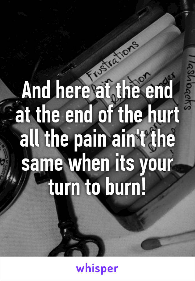 And here at the end at the end of the hurt all the pain ain't the same when its your turn to burn!