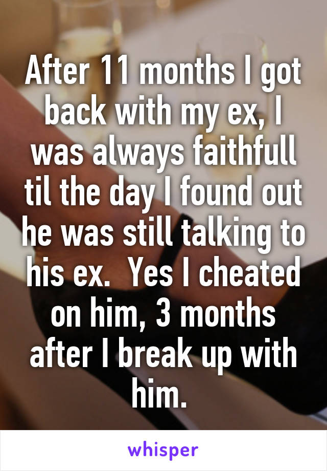 After 11 months I got back with my ex, I was always faithfull til the day I found out he was still talking to his ex.  Yes I cheated on him, 3 months after I break up with him. 