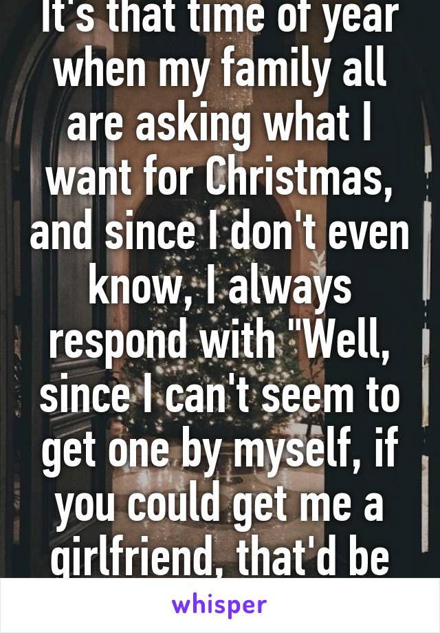 It's that time of year when my family all are asking what I want for Christmas, and since I don't even know, I always respond with "Well, since I can't seem to get one by myself, if you could get me a girlfriend, that'd be great."