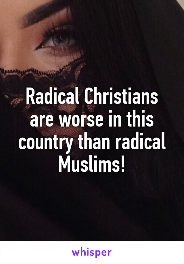 Radical Christians are worse in this country than radical Muslims!