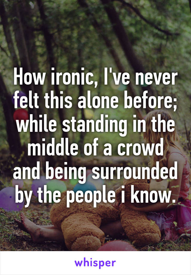 How ironic, I've never felt this alone before; while standing in the middle of a crowd and being surrounded by the people i know.