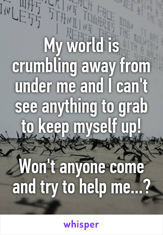 My world is crumbling away from under me and I can't see anything to grab to keep myself up!

Won't anyone come and try to help me...?