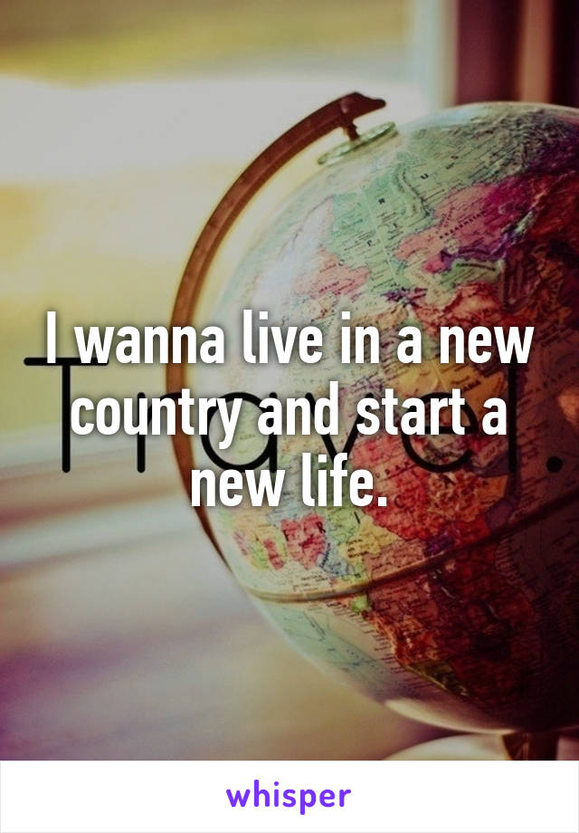 I wanna live in a new country and start a new life.