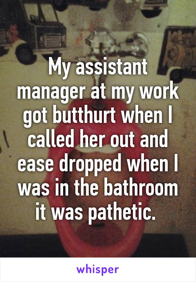 My assistant manager at my work got butthurt when I called her out and ease dropped when I was in the bathroom it was pathetic. 