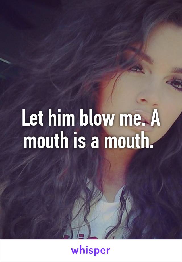 Let him blow me. A mouth is a mouth. 