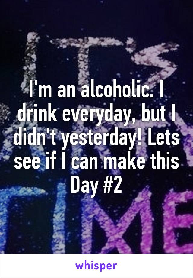 I'm an alcoholic. I drink everyday, but I didn't yesterday! Lets see if I can make this Day #2