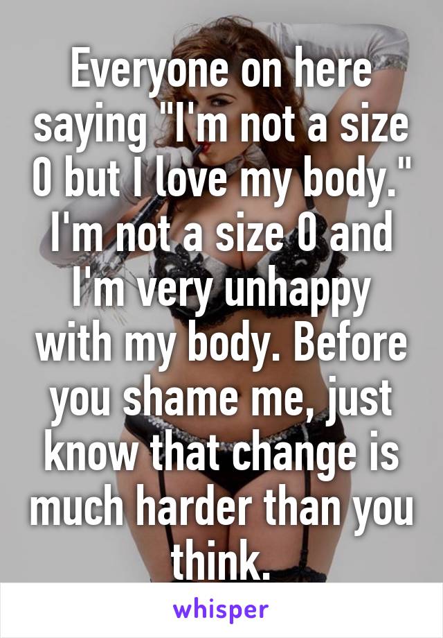 Everyone on here saying "I'm not a size 0 but I love my body." I'm not a size 0 and I'm very unhappy with my body. Before you shame me, just know that change is much harder than you think.