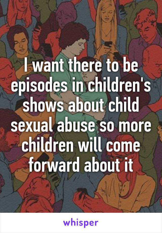 I want there to be episodes in children's shows about child sexual abuse so more children will come forward about it