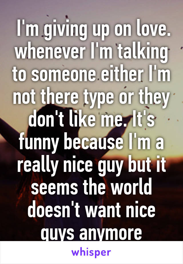  I'm giving up on love. whenever I'm talking to someone either I'm not there type or they don't like me. It's funny because I'm a really nice guy but it seems the world doesn't want nice guys anymore