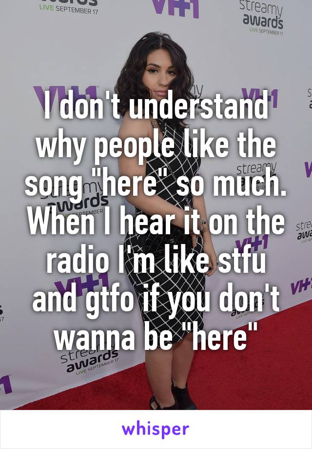 I don't understand why people like the song "here" so much. When I hear it on the radio I'm like stfu and gtfo if you don't wanna be "here"