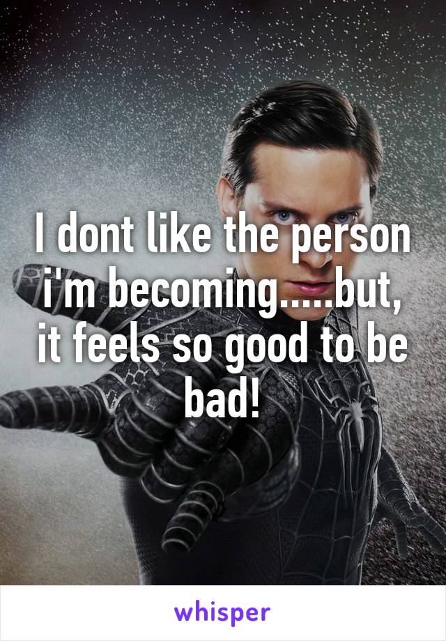 I dont like the person i'm becoming.....but, it feels so good to be bad!