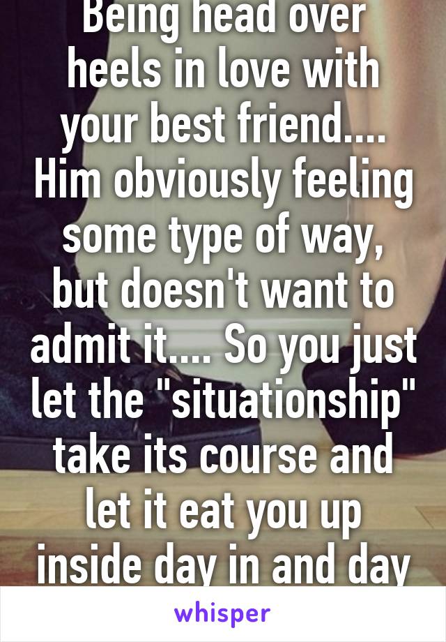 Being head over heels in love with your best friend.... Him obviously feeling some type of way, but doesn't want to admit it.... So you just let the "situationship" take its course and let it eat you up inside day in and day out. 