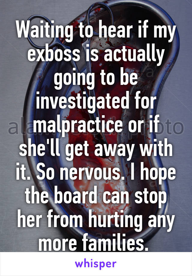 Waiting to hear if my exboss is actually going to be investigated for malpractice or if she'll get away with it. So nervous. I hope the board can stop her from hurting any more families. 