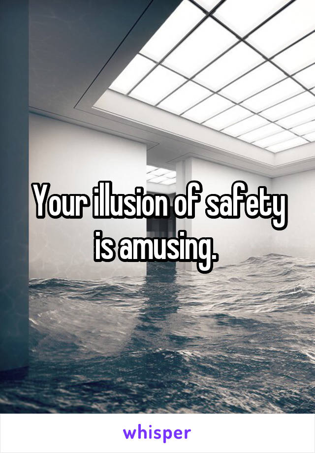 Your illusion of safety is amusing. 