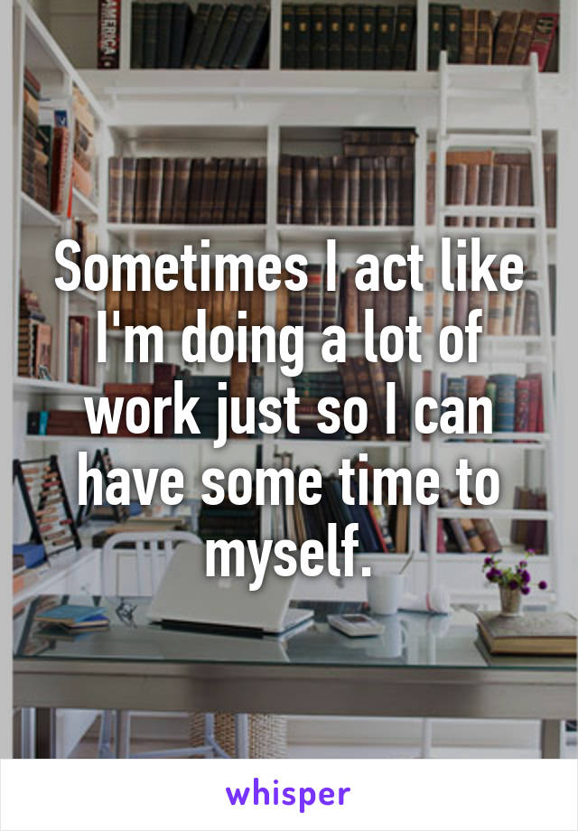 Sometimes I act like I'm doing a lot of work just so I can have some time to myself.