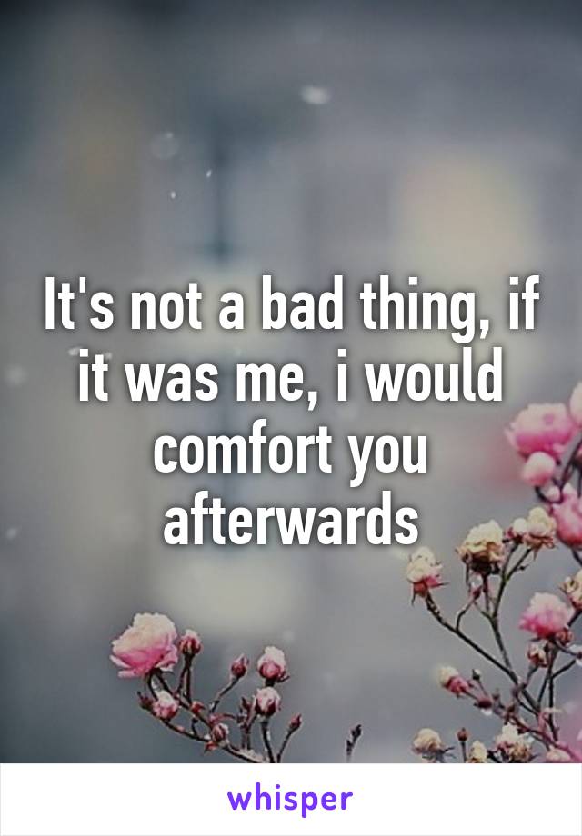 It's not a bad thing, if it was me, i would comfort you afterwards