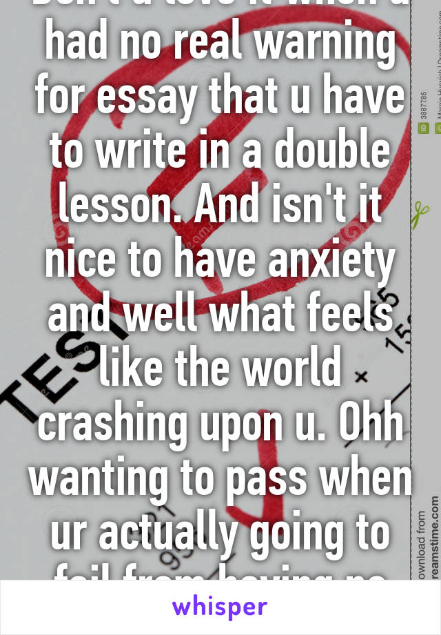 Don't u love it when u had no real warning for essay that u have to write in a double lesson. And isn't it nice to have anxiety and well what feels like the world crashing upon u. Ohh wanting to pass when ur actually going to fail from having no prep! :)