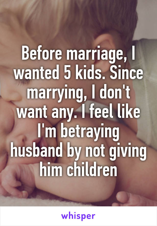 Before marriage, I wanted 5 kids. Since marrying, I don't want any. I feel like I'm betraying husband by not giving him children