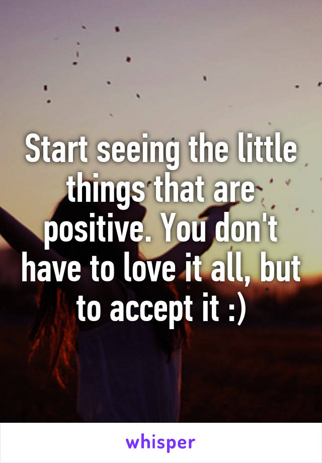 Start seeing the little things that are positive. You don't have to love it all, but to accept it :)