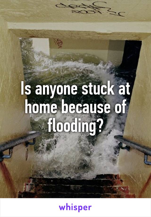 Is anyone stuck at home because of flooding?