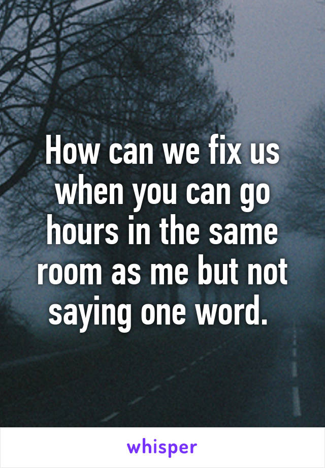 How can we fix us when you can go hours in the same room as me but not saying one word. 