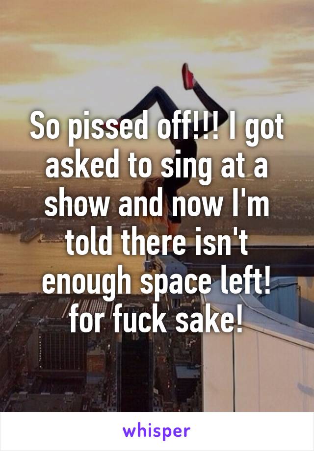 So pissed off!!! I got asked to sing at a show and now I'm told there isn't enough space left! for fuck sake!