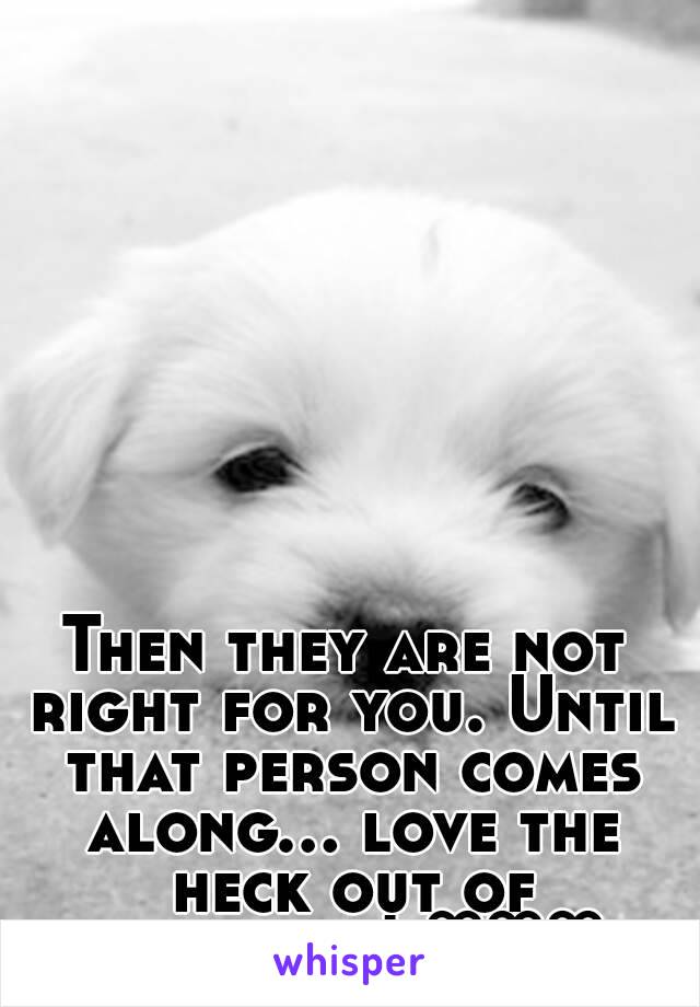 Then they are not right for you. Until that person comes along... love the heck out of yourself! ♡♡♡