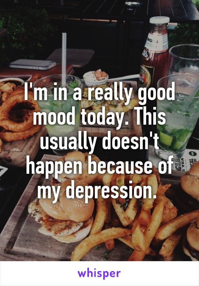 I'm in a really good mood today. This usually doesn't happen because of my depression. 