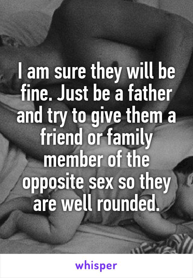 I am sure they will be fine. Just be a father and try to give them a friend or family member of the opposite sex so they are well rounded.