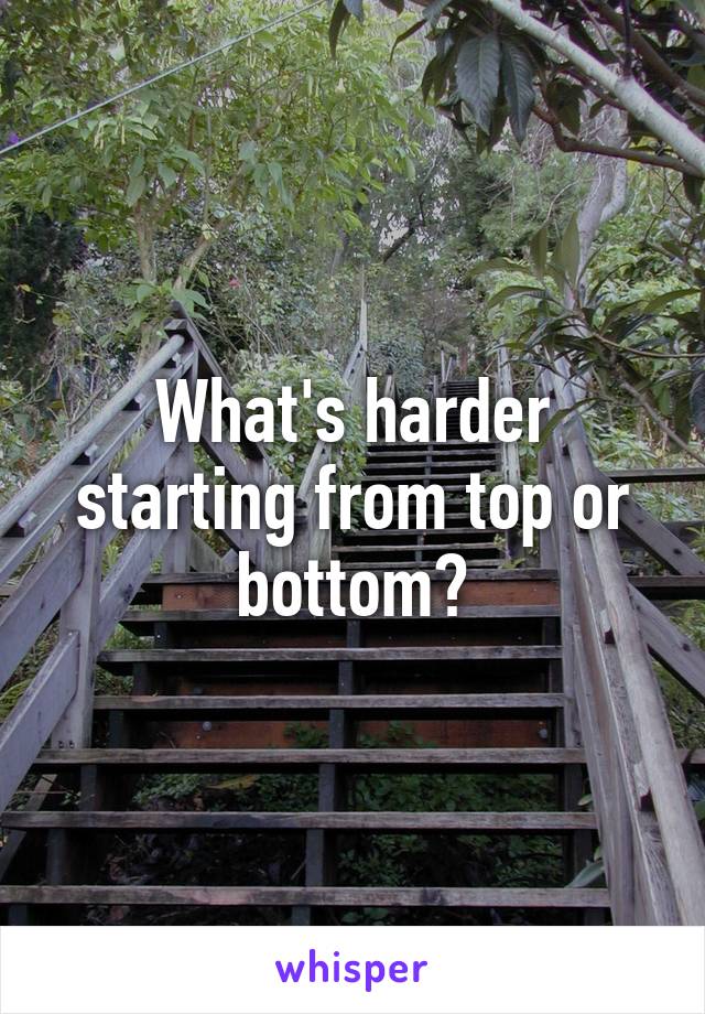 What's harder starting from top or bottom?