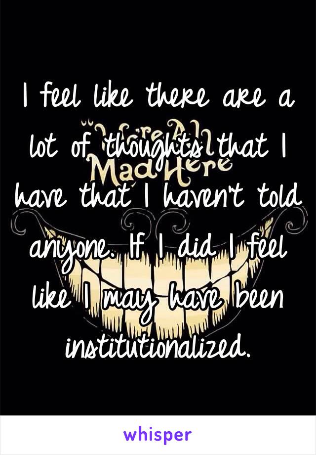 I feel like there are a lot of thoughts that I have that I haven't told anyone. If I did I feel like I may have been institutionalized. 