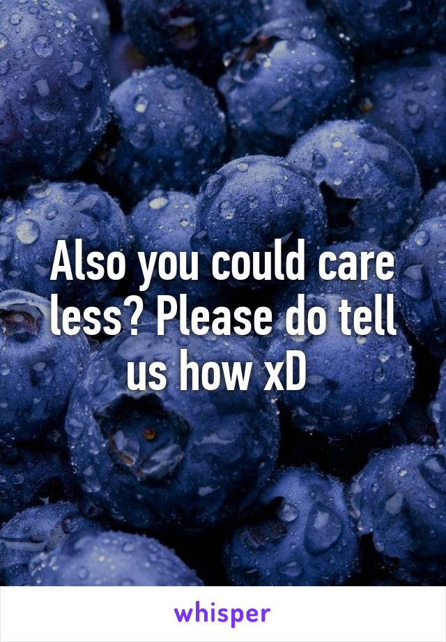 Also you could care less? Please do tell us how xD 