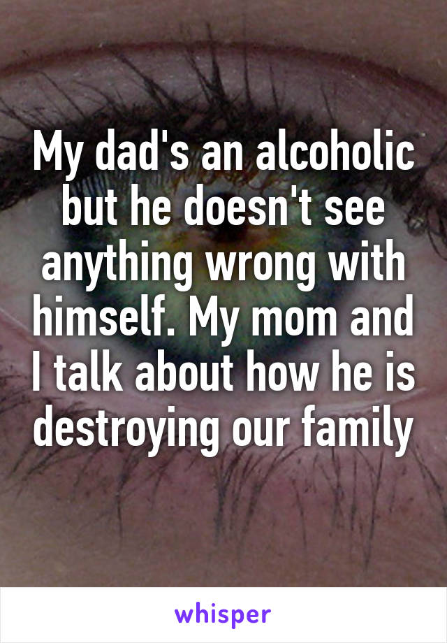 My dad's an alcoholic but he doesn't see anything wrong with himself. My mom and I talk about how he is destroying our family 