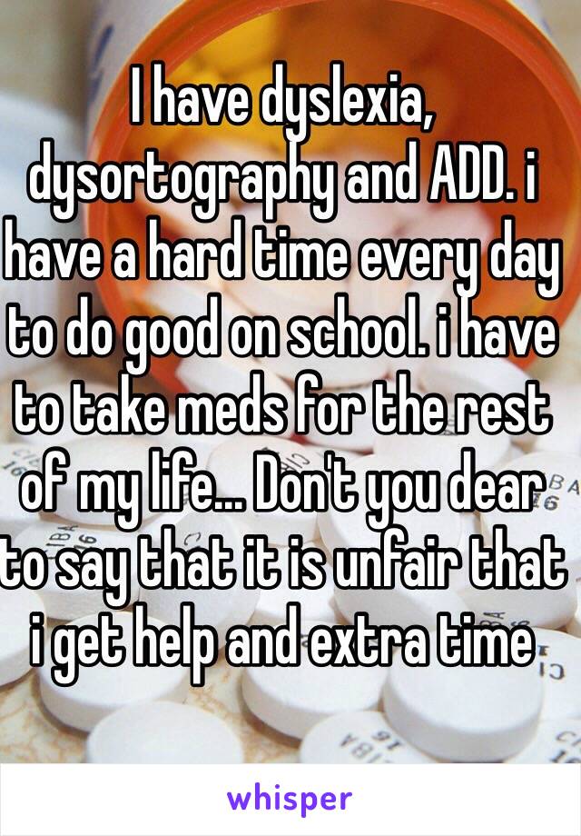 I have dyslexia, dysortography and ADD. i have a hard time every day to do good on school. i have to take meds for the rest of my life... Don't you dear to say that it is unfair that i get help and extra time