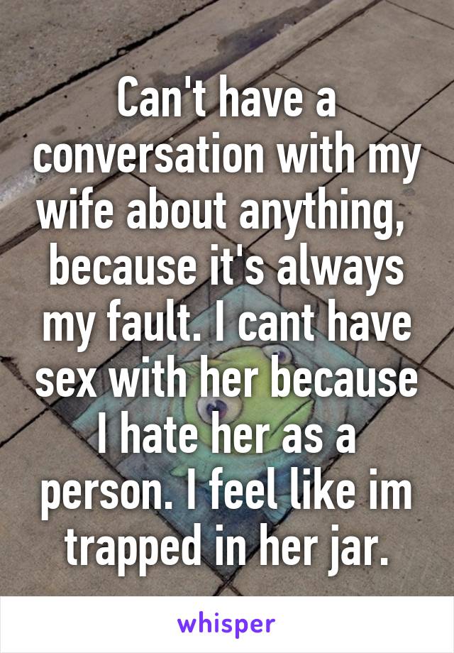 Can't have a conversation with my wife about anything,  because it's always my fault. I cant have sex with her because I hate her as a person. I feel like im trapped in her jar.